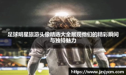 足球明星旅游头像精选大全展现他们的精彩瞬间与独特魅力